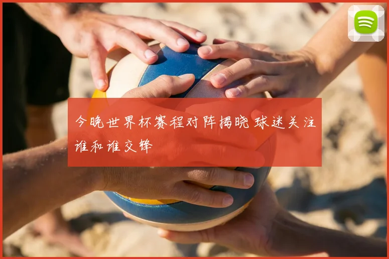 今晚世界杯赛程对阵揭晓 球迷关注谁和谁交锋