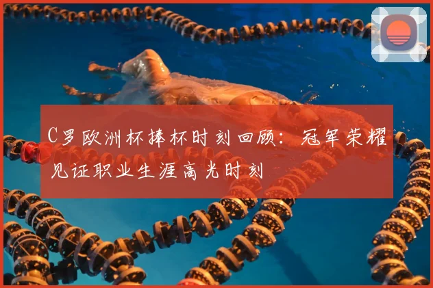 C罗欧洲杯捧杯时刻回顾：冠军荣耀见证职业生涯高光时刻