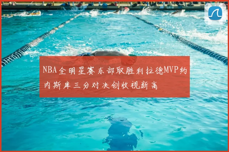 NBA全明星赛东部取胜利拉德MVP约内斯库三分对决创收视新高