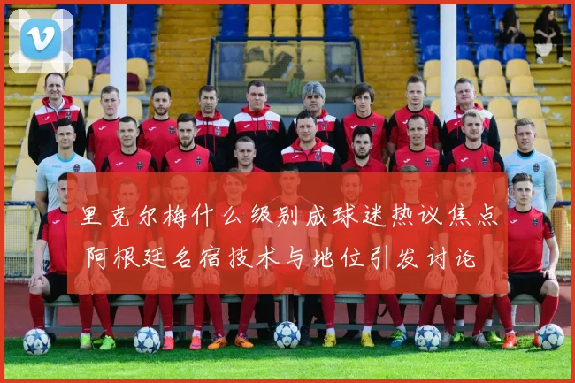 里克尔梅什么级别成球迷热议焦点 阿根廷名宿技术与地位引发讨论
