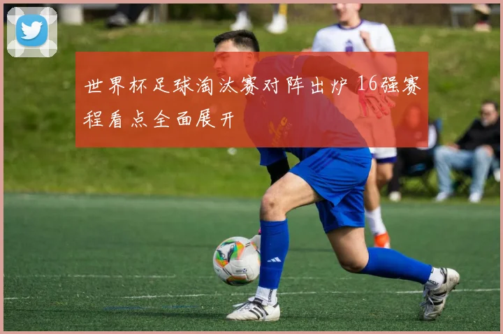 世界杯足球淘汰赛对阵出炉 16强赛程看点全面展开