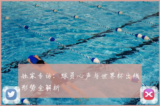 独家专访：球员心声与世界杯出线形势全解析