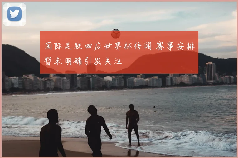 国际足联回应世界杯传闻 赛事安排暂未明确引发关注