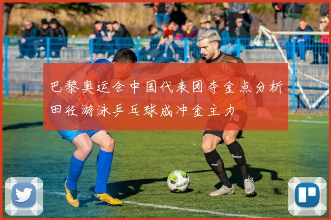 巴黎奥运会中国代表团夺金点分析田径游泳乒乓球成冲金主力