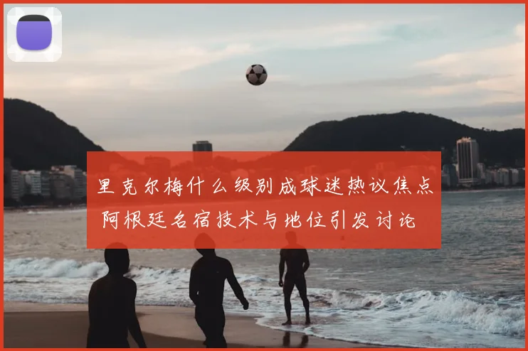 里克尔梅什么级别成球迷热议焦点 阿根廷名宿技术与地位引发讨论