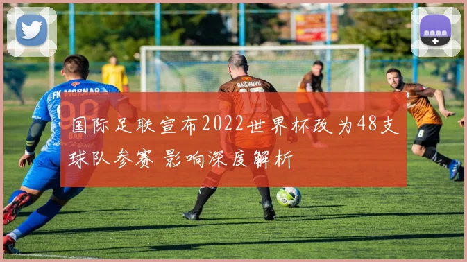 国际足联宣布2022世界杯改为48支球队参赛 影响深度解析