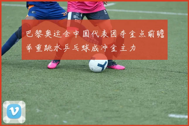 巴黎奥运会中国代表团夺金点前瞻举重跳水乒乓球成冲金主力